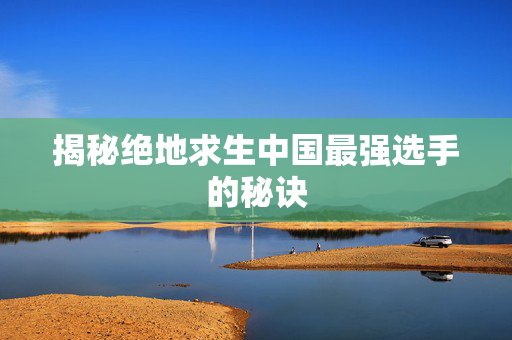 揭秘绝地求生中国最强选手的秘诀