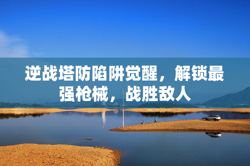 逆战塔防陷阱觉醒，解锁最强枪械，战胜敌人
