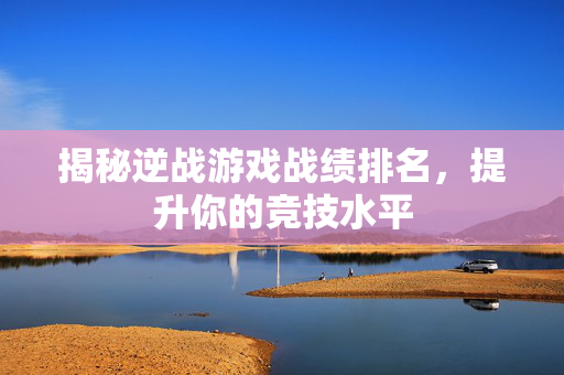 揭秘逆战游戏战绩排名，提升你的竞技水平