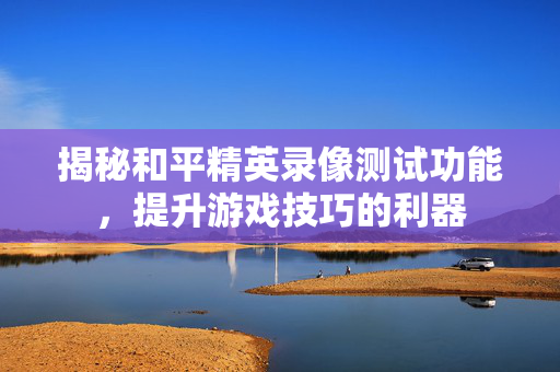 揭秘和平精英录像测试功能，提升游戏技巧的利器