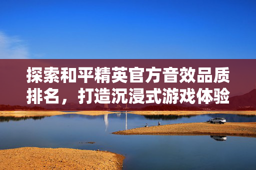探索和平精英官方音效品质排名，打造沉浸式游戏体验