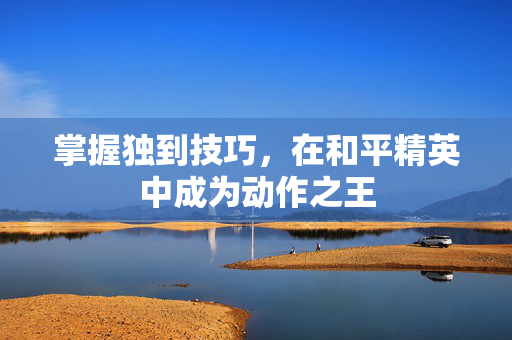 掌握独到技巧，在和平精英中成为动作之王