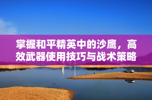 掌握和平精英中的沙鹰，高效武器使用技巧与战术策略
