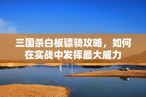 三国杀白板骠骑攻略，如何在实战中发挥最大威力