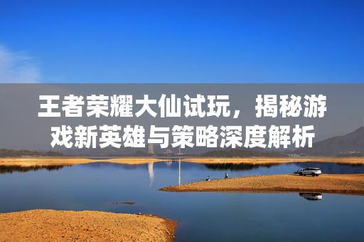 王者荣耀大仙试玩，揭秘游戏新英雄与策略深度解析