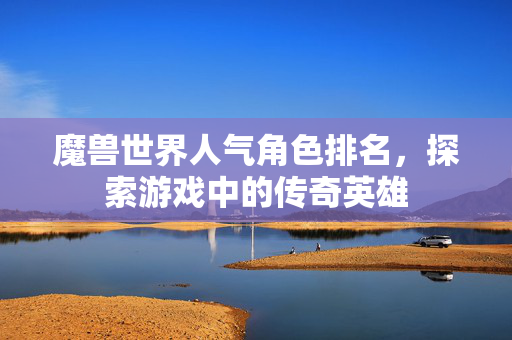 魔兽世界人气角色排名,探索游戏中的传奇英雄 魔兽世界人气角色排名,探索游戏中的传奇英雄