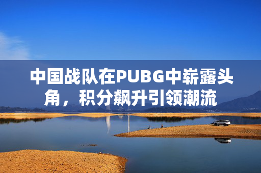 中国战队在PUBG中崭露头角，积分飙升引领潮流
