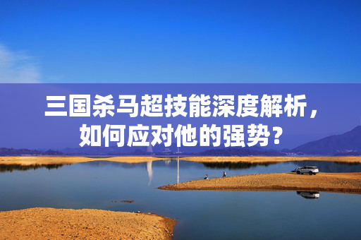 三国杀马超技能深度解析，如何应对他的强势？