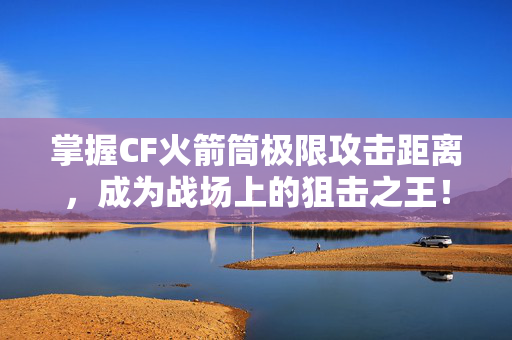 掌握CF火箭筒极限攻击距离，成为战场上的狙击之王！
