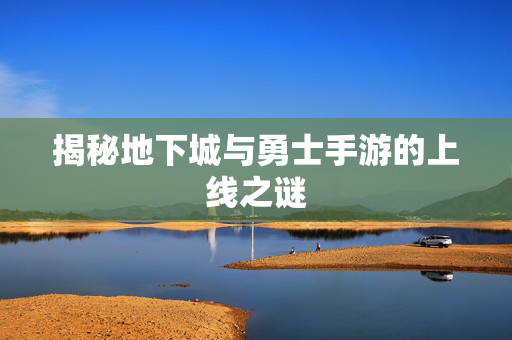 揭秘地下城与勇士手游的上线之谜 揭秘地下城与勇士手游的上线之谜