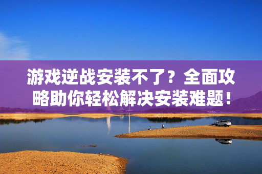 游戏逆战安装不了？全面攻略助你轻松解决安装难题！