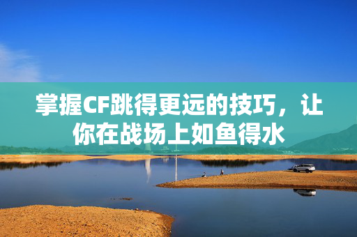 掌握CF跳得更远的技巧，让你在战场上如鱼得水