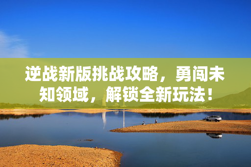 逆战新版挑战攻略，勇闯未知领域，解锁全新玩法！