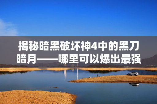 揭秘暗黑破坏神4中的黑刀暗月——哪里可以爆出最强装备？