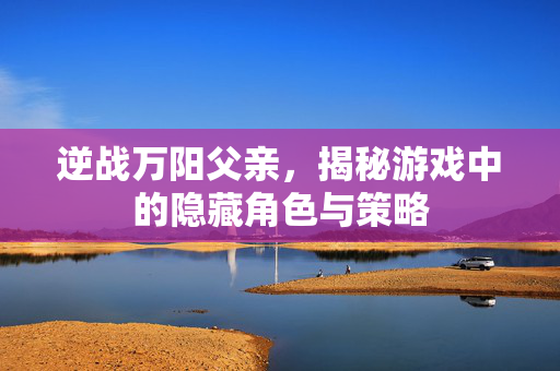 逆战万阳父亲，揭秘游戏中的隐藏角色与策略