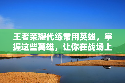 王者荣耀代练常用英雄，掌握这些英雄，让你在战场上所向披靡！