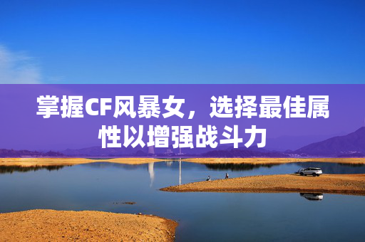 掌握CF风暴女，选择最佳属性以增强战斗力