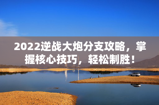 2022逆战大炮分支攻略，掌握核心技巧，轻松制胜！