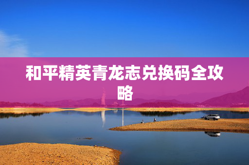 和平精英青龙志兑换码全攻略