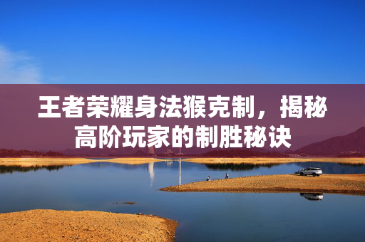 王者荣耀身法猴克制，揭秘高阶玩家的制胜秘诀