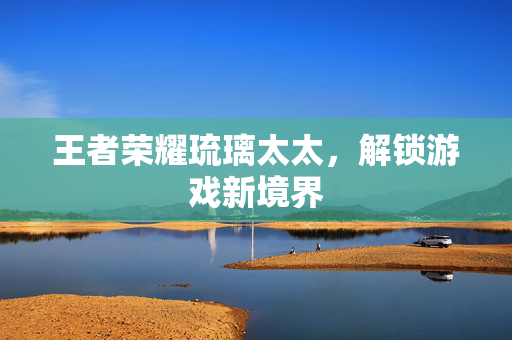 王者荣耀琉璃太太，解锁游戏新境界