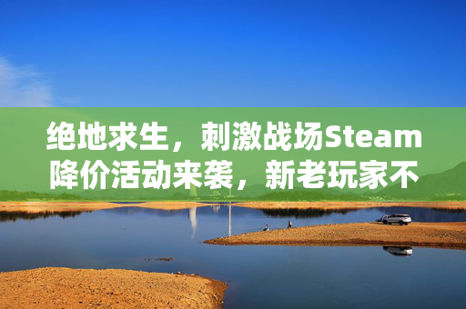 绝地求生，刺激战场Steam降价活动来袭，新老玩家不容错过！