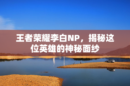 王者荣耀李白NP，揭秘这位英雄的神秘面纱