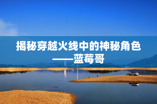 揭秘穿越火线中的神秘角色——蓝莓哥