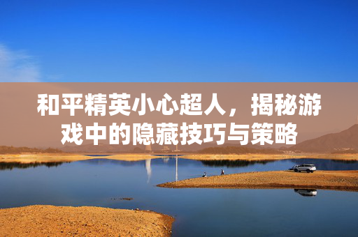 和平精英小心超人，揭秘游戏中的隐藏技巧与策略
