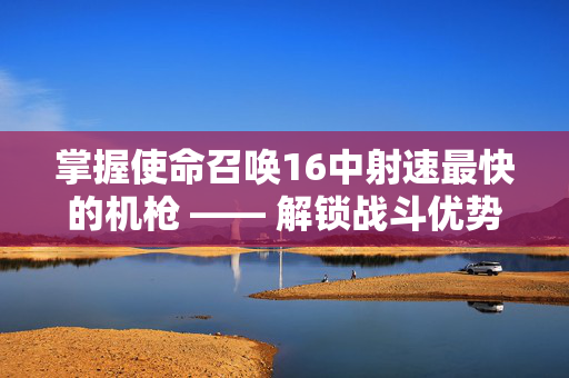 掌握使命召唤16中射速最快的机枪 —— 解锁战斗优势