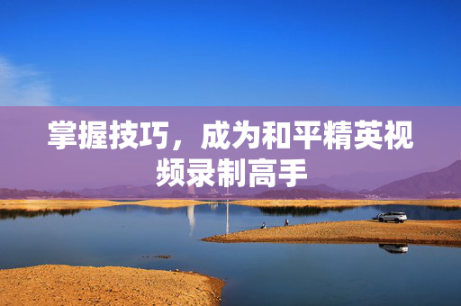 掌握技巧，成为和平精英视频录制高手