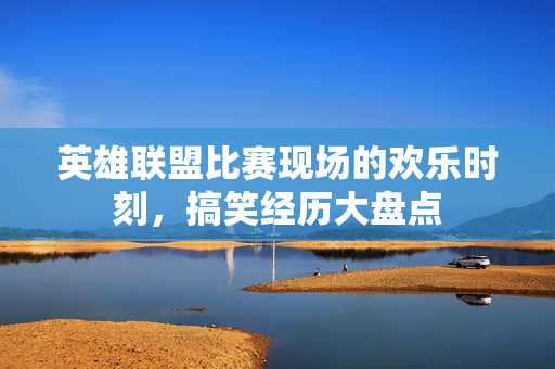 英雄联盟比赛现场的欢乐时刻，搞笑经历大盘点