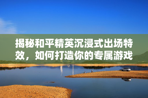 揭秘和平精英沉浸式出场特效，如何打造你的专属游戏角色？