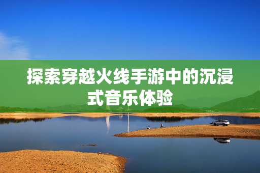探索穿越火线手游中的沉浸式音乐体验