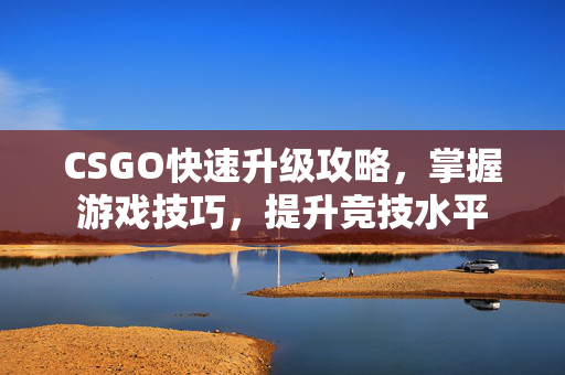 CSGO快速升级攻略，掌握游戏技巧，提升竞技水平