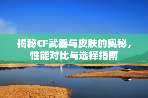 揭秘CF武器与皮肤的奥秘，性能对比与选择指南