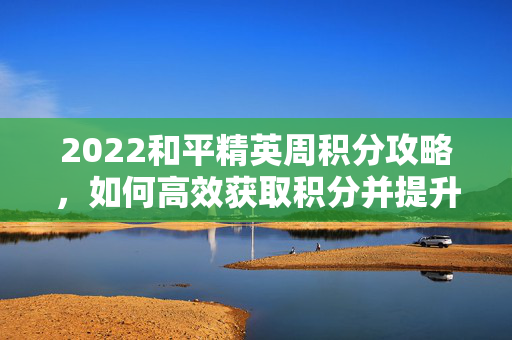 2022和平精英周积分攻略，如何高效获取积分并提升排名