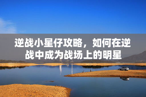 逆战小星仔攻略，如何在逆战中成为战场上的明星