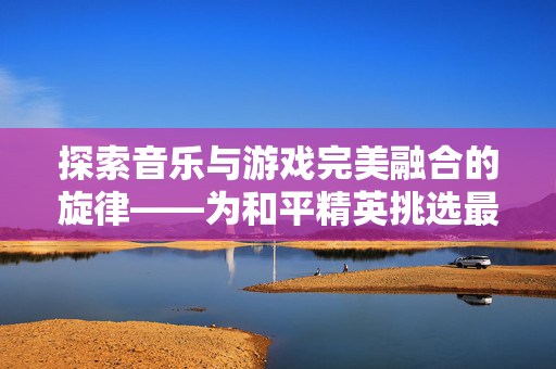 探索音乐与游戏完美融合的旋律——为和平精英挑选最佳配乐