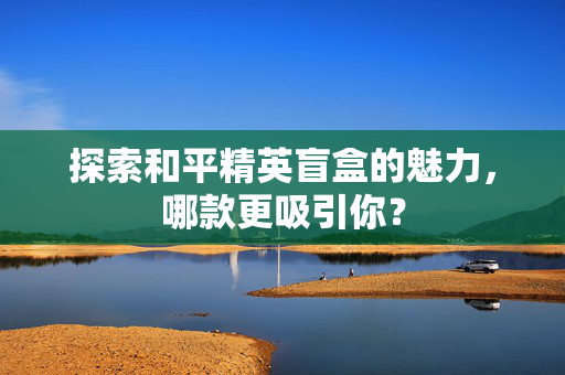 探索和平精英盲盒的魅力，哪款更吸引你？