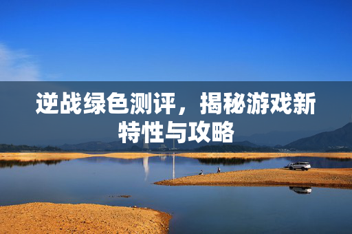 逆战绿色测评，揭秘游戏新特性与攻略