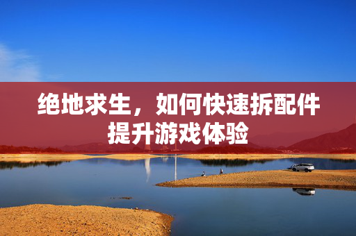 绝地求生，如何快速拆配件提升游戏体验