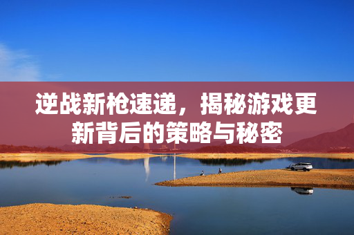 逆战新枪速递，揭秘游戏更新背后的策略与秘密