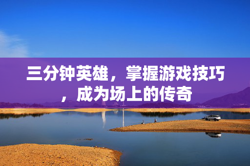三分钟英雄，掌握游戏技巧，成为场上的传奇
