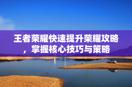 王者荣耀快速提升荣耀攻略，掌握核心技巧与策略