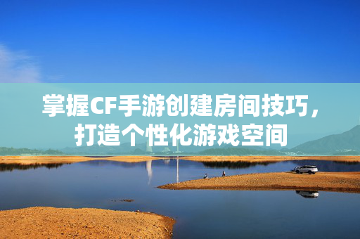 掌握CF手游创建房间技巧，打造个性化游戏空间
