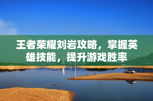 王者荣耀刘岩攻略，掌握英雄技能，提升游戏胜率