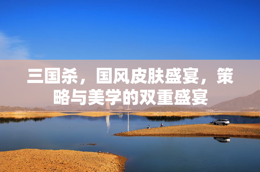 三国杀，国风皮肤盛宴，策略与美学的双重盛宴