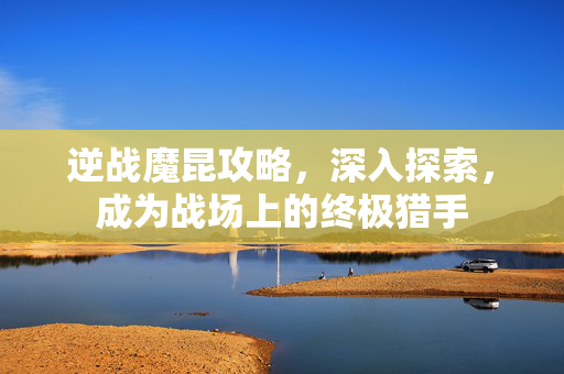 逆战魔昆攻略，深入探索，成为战场上的终极猎手