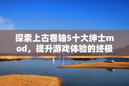 探索上古卷轴5十大绅士mod,提升游戏体验的终极指南 探索上古卷轴5十大绅士mod,提升游戏体验的终极指南